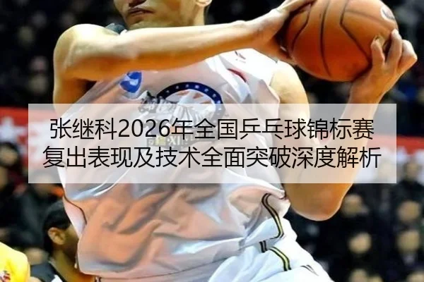 张继科2026年全国乒乓球锦标赛复出表现及技术全面突破深度解析